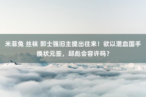 米菲兔 丝袜 郭士强旧主提出往来！欲以混血国手换状元签，邱彪会容许吗？