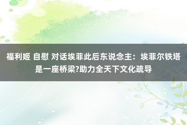 福利姬 自慰 对话埃菲此后东说念主：埃菲尔铁塔是一座桥梁?助力全天下文化疏导