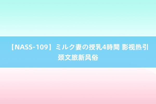 【NASS-109】ミルク妻の授乳4時間 影视热引颈文旅新风俗