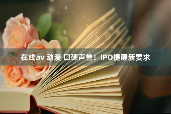 在线av 动漫 口碑声誉！IPO提醒新要求