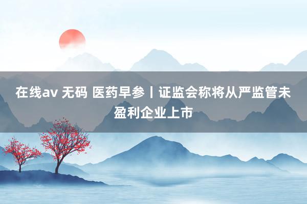 在线av 无码 医药早参丨证监会称将从严监管未盈利企业上市