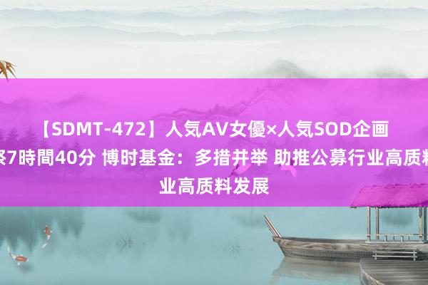 【SDMT-472】人気AV女優×人気SOD企画 女優祭7時間40分 博时基金：多措并举 助推公募行业高质料发展