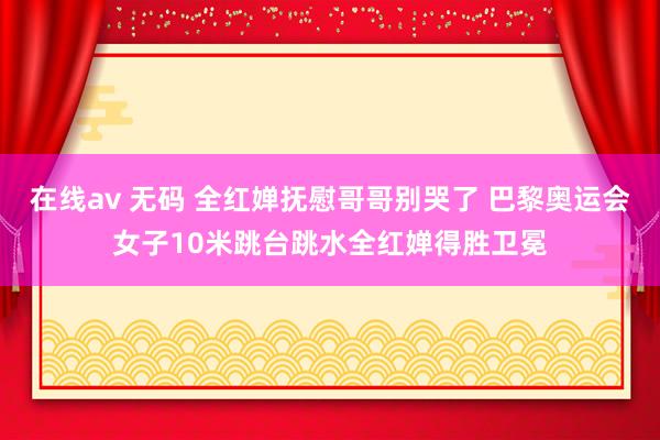 在线av 无码 全红婵抚慰哥哥别哭了 巴黎奥运会女子10米跳台跳水全红婵得胜卫冕