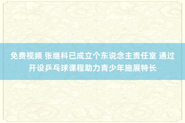 免费视频 张继科已成立个东说念主责任室 通过开设乒乓球课程助力青少年施展特长