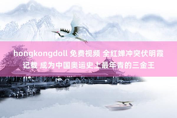 hongkongdoll 免费视频 全红婵冲突伏明霞记载 成为中国奥运史上最年青的三金王