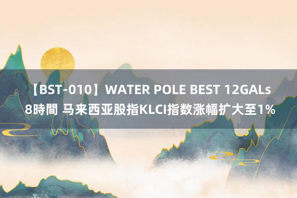 【BST-010】WATER POLE BEST 12GALs 8時間 马来西亚股指KLCI指数涨幅扩大至1%