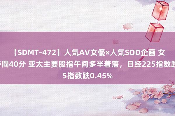 【SDMT-472】人気AV女優×人気SOD企画 女優祭7時間40分 亚太主要股指午间多半着落，日经225指数跌0.45%