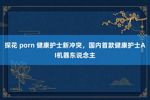 探花 porn 健康护士新冲突，国内首款健康护士AI机器东说念主