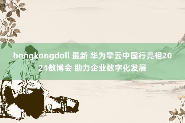 hongkongdoll 最新 华为擎云中国行亮相2024数博会 助力企业数字化发展