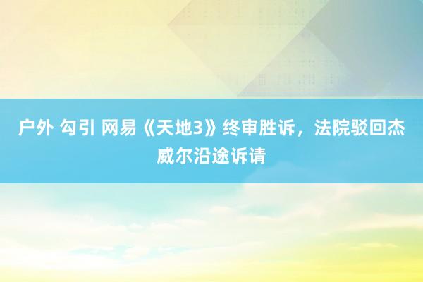 户外 勾引 网易《天地3》终审胜诉，法院驳回杰威尔沿途诉请