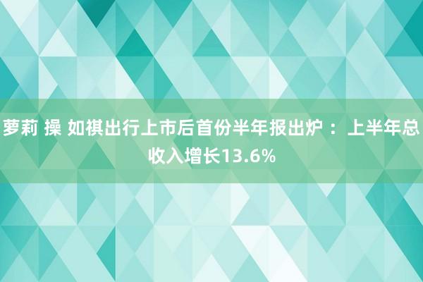 萝莉 操 如祺出行上市后首份半年报出炉 ：上半年总收入增长13.6%