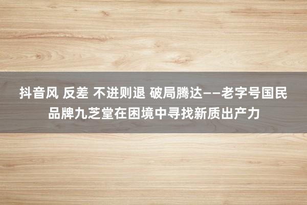 抖音风 反差 不进则退 破局腾达——老字号国民品牌九芝堂在困境中寻找新质出产力