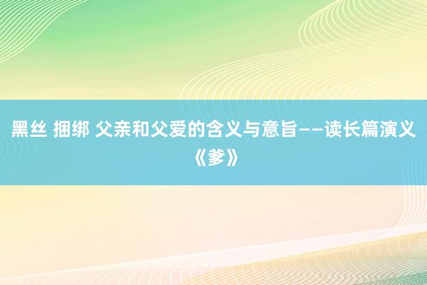 黑丝 捆绑 父亲和父爱的含义与意旨——读长篇演义《爹》