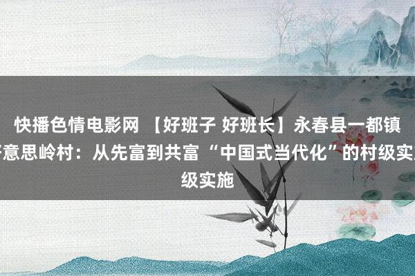 快播色情电影网 【好班子 好班长】永春县一都镇好意思岭村：从先富到共富 “中国式当代化”的村级实施