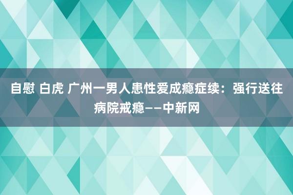 自慰 白虎 广州一男人患性爱成瘾症续：强行送往病院戒瘾——中新网