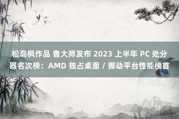 松岛枫作品 鲁大师发布 2023 上半年 PC 处分器名次榜：AMD 独占桌面 / 挪动平台性能榜首