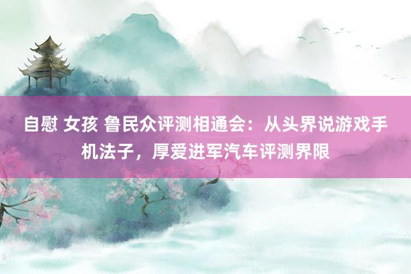 自慰 女孩 鲁民众评测相通会：从头界说游戏手机法子，厚爱进军汽车评测界限