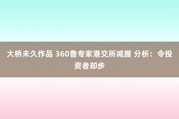 大桥未久作品 360鲁专家港交所减握 分析：令投资者却步