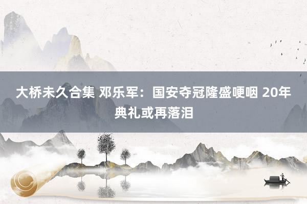 大桥未久合集 邓乐军：国安夺冠隆盛哽咽 20年典礼或再落泪