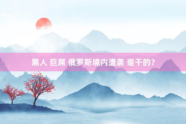 黑人 巨屌 俄罗斯境内遭袭 谁干的？