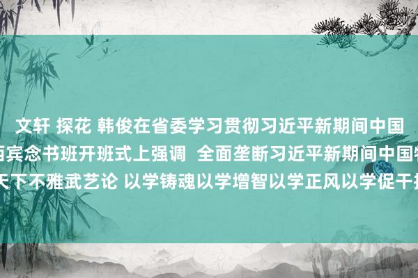 文轩 探花 韩俊在省委学习贯彻习近平新期间中国特质社会主义想想主题西宾念书班开班式上强调  全面垄断习近平新期间中国特质社会主义想想的天下不雅武艺论 以学铸魂以学增智以学正风以学促干推动主题西宾走深走实  王清宪主办 唐良智程丽华出席