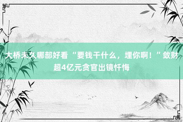 大桥未久哪部好看 “要钱干什么，埋你啊！”敛财超4亿元贪官出镜忏悔