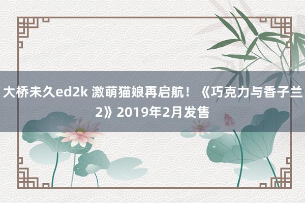 大桥未久ed2k 激萌猫娘再启航！《巧克力与香子兰2》2019年2月发售