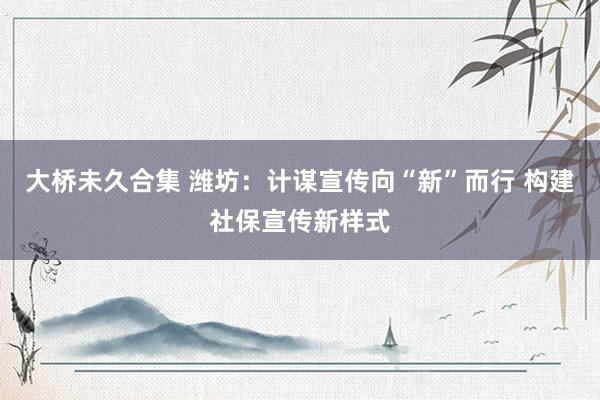 大桥未久合集 潍坊：计谋宣传向“新”而行 构建社保宣传新样式