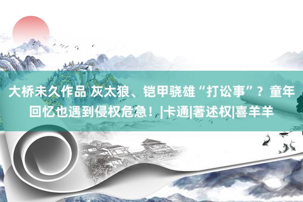 大桥未久作品 灰太狼、铠甲骁雄“打讼事”？童年回忆也遇到侵权危急！|卡通|著述权|喜羊羊