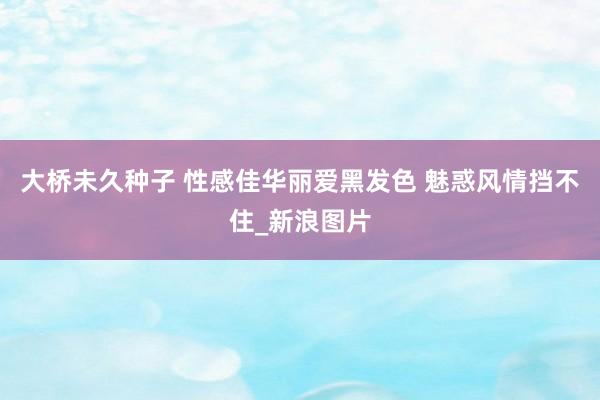 大桥未久种子 性感佳华丽爱黑发色 魅惑风情挡不住_新浪图片