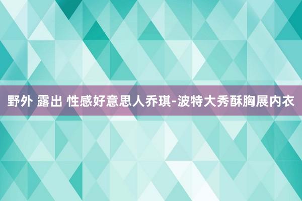 野外 露出 性感好意思人乔琪-波特大秀酥胸展内衣