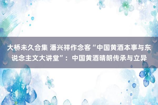 大桥未久合集 潘兴祥作念客“中国黄酒本事与东说念主文大讲堂”：中国黄酒晴朗传承与立异