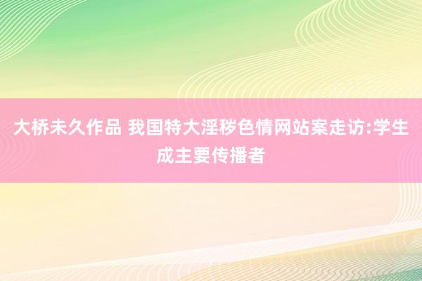 大桥未久作品 我国特大淫秽色情网站案走访:学生成主要传播者