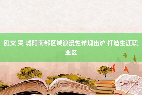 肛交 哭 城阳南部区域浪漫性详规出炉 打造生涯职业区