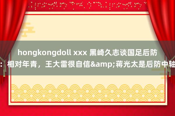 hongkongdoll xxx 黑崎久志谈国足后防：相对年青，王大雷很自信&蒋光太是后防中轴