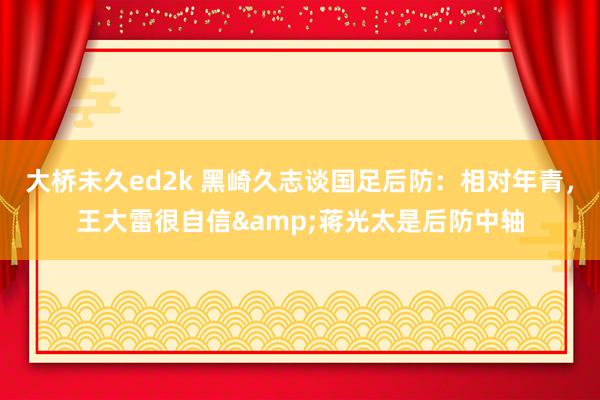 大桥未久ed2k 黑崎久志谈国足后防：相对年青，王大雷很自信&蒋光太是后防中轴