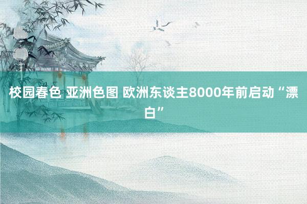 校园春色 亚洲色图 欧洲东谈主8000年前启动“漂白”